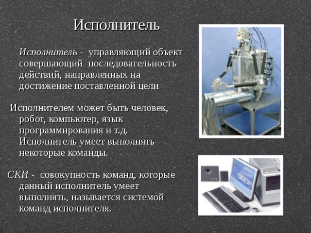 Исполнитель  Исполнитель - управляющий объект совершающий последовательность действий, направленных на достижение поставленной цели  Исполнителем может быть человек, робот, компьютер, язык программирования и т.д. Исполнитель умеет выполнять некоторые команды. СКИ - совокупность команд, которые данный исполнитель умеет выполнять, называется системой команд исполнителя. 