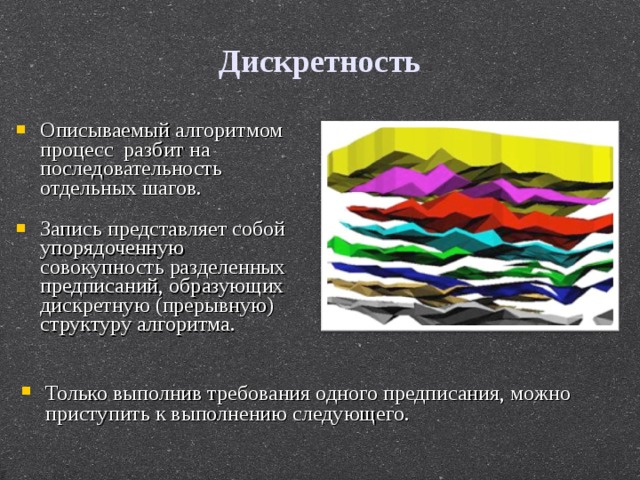 Дискретность Описываемый алгоритмом процесс разбит на последовательность отдельных шагов. Запись представляет собой упорядоченную совокупность разделенных предписаний, образующих дискретную (прерывную) структуру алгоритма. Только выполнив требования одного предписания, можно приступить к выполнению следующего. 