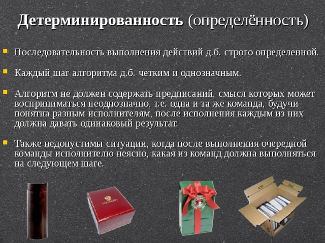 Детерминированность  (определённость) Последовательность выполнения действий д.б. строго определенной. Каждый шаг алгоритма д.б. четким и однозначным. Алгоритм не должен содержать предписаний, смысл которых может восприниматься неоднозначно, т.е. одна и та же команда, будучи понятна разным исполнителям, после исполнения каждым из них должна давать одинаковый результат. Также недопустимы ситуации, когда после выполнения очередной команды исполнителю неясно, какая из команд должна выполняться на следующем шаге. 