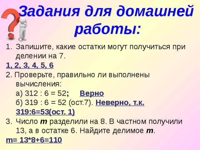 Задания для домашней работы: Запишите, какие остатки могут получиться при делении на 7. 1, 2, 3, 4, 5, 6 2. Проверьте, правильно ли выполнены вычисления:  а) 312 : 6 = 52 ;  Верно  б) 319 : 6 = 52 (ост.7). Неверно, т.к. 319:6=53(ост. 1) Число m разделили на 8. В частном получили 13, а в остатке 6. Найдите делимое m . m= 13*8+6=110 