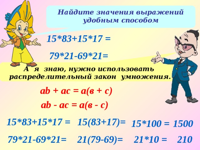 Найдите значения выражений удобным способом 15*83+15*17 = 79*21-69*21= А я знаю, нужно использовать распределительный закон умножения. аb + ac = а(в + с) аb - ac = а(в - с) 15(83+17)= 15*83+15*17 = 15*100 = 1500 79*21-69*21= 21(79-69)= 21*10 = 210 
