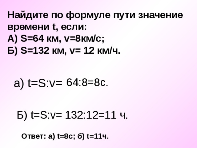 Найдите по формуле пути значение времени t , если: А) S =64 км, v =8км/с; Б) S =132 км, v = 12 км/ч.  a) t=S:v= 64:8=8c. Б) t=S:v = 132:12=11 ч. Ответ: а) t =8с; б) t =11ч. 
