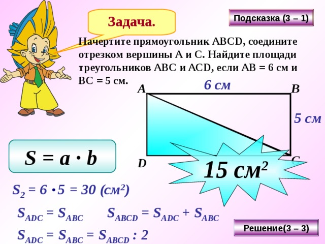 Подсказка (3 – 1) Задача. Начертите прямоугольник АВС D , соедините отрезком вершины А и С. Найдите площади треугольников АВС и АС D , если АВ = 6 см и ВС = 5 см. 6 см А В 5 см 15 см 2 S = a ∙ b  С D Последовательность нажатия кнопок: «Подсказка» - 3 «Решение» - 3 «Подсказка» - 1 «Решение» - 3 S 2 = 6 5  = 30 ( см 2 ) S ADC = S ABC  S ABCD = S ADC + S ABC  Решение(3 – 3) S ADC =  S ABC = S ABCD : 2  29 