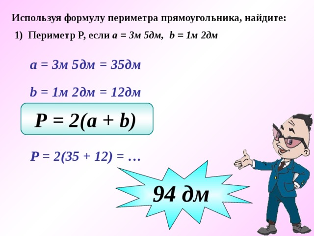 Используя формулу периметра прямоугольника, найдите: 1) Периметр Р, если а = 3м 5дм, b = 1м 2дм  а = 3м 5дм  = 35дм  b  = 1м 2дм  = 12дм Р = 2(a + b)   Р = 2(35 + 12) = … 94 дм 
