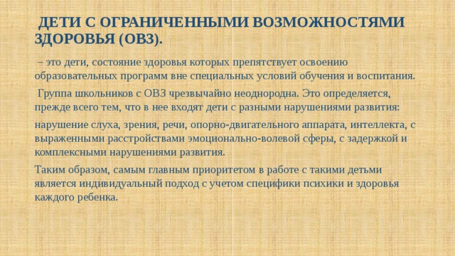  ДЕТИ С ОГРАНИЧЕННЫМИ ВОЗМОЖНОСТЯМИ ЗДОРОВЬЯ (ОВЗ).    – это дети, состояние здоровья которых препятствует освоению образовательных программ вне специальных условий обучения и воспитания.  Группа школьников с ОВЗ чрезвычайно неоднородна. Это определяется, прежде всего тем, что в нее входят дети с разными нарушениями развития: нарушение слуха, зрения, речи, опорно-двигательного аппарата, интеллекта, с выраженными расстройствами эмоционально-волевой сферы, с задержкой и комплексными нарушениями развития. Таким образом, самым главным приоритетом в работе с такими детьми является индивидуальный подход с учетом специфики психики и здоровья каждого ребенка.    