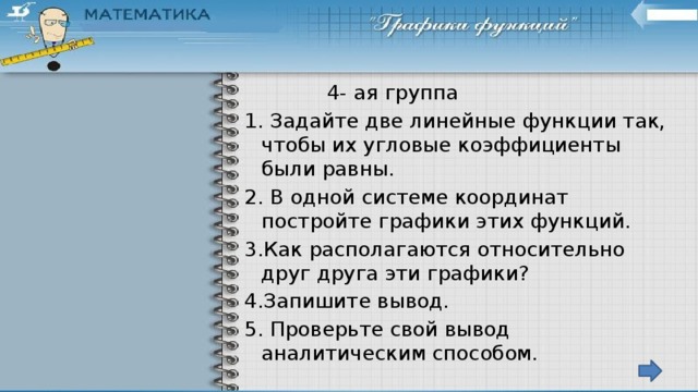 4- ая группа 1. Задайте две линейные функции так, чтобы их угловые коэффициенты были равны. 2. В одной системе координат постройте графики этих функций. 3.Как располагаются относительно друг друга эти графики? 4.Запишите вывод. 5. Проверьте свой вывод аналитическим способом. 