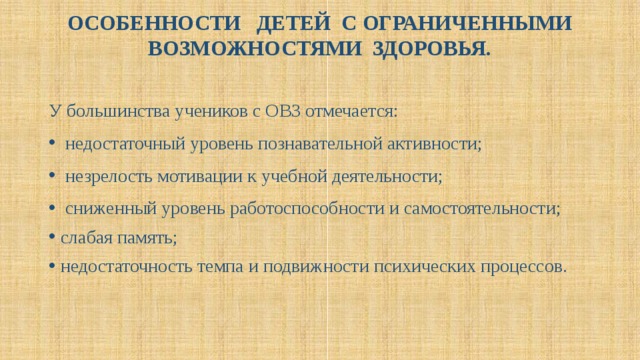 ОСОБЕННОСТИ ДЕТЕЙ С ОГРАНИЧЕННЫМИ ВОЗМОЖНОСТЯМИ ЗДОРОВЬЯ.   У большинства учеников с ОВЗ отмечается:  недостаточный уровень познавательной активности;  незрелость мотивации к учебной деятельности;  сниженный уровень работоспособности и самостоятельности; слабая память; недостаточность темпа и подвижности психических процессов. 