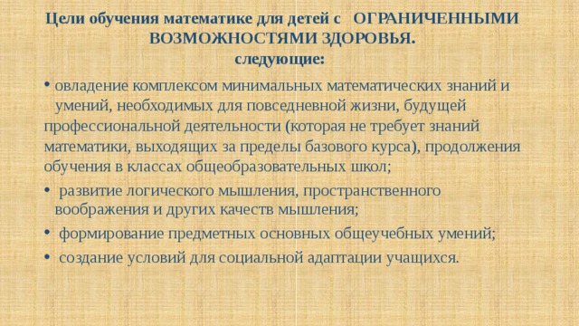 Цели обучения математике для детей с ОГРАНИЧЕННЫМИ ВОЗМОЖНОСТЯМИ ЗДОРОВЬЯ.  следующие:   овладение комплексом минимальных математических знаний и умений, необходимых для повседневной жизни, будущей профессиональной деятельности (которая не требует знаний математики, выходящих за пределы базового курса), продолжения обучения в классах общеобразовательных школ;  развитие логического мышления, пространственного воображения и других качеств мышления;  формирование предметных основных общеучебных умений;  создание условий для социальной адаптации учащихся. 