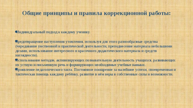  Общие принципы и правила коррекционной работы:     Индивидуальный подход к каждому ученику.    Предотвращение наступления утомления, используя для этого разнообразные средства (чередование умственной и практической деятельности, преподнесение материала небольшими дозами, использование интересного и красочного дидактического материала и средств наглядности).   Использование методов, активизирующих познавательную деятельность учащихся, развивающих их устную и письменную речь и формирующих необходимые учебные навыки .  Проявление педагогического такта. Постоянное поощрение за малейшие успехи, своевременная и тактическая помощь каждому ребёнку, развитие в нём веры в собственные силы и возможности.    