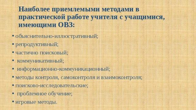 Наиболее приемлемыми методами в практической работе учителя с учащимися, имеющими ОВЗ:   объяснительно-иллюстративный; репродуктивный; частично поисковый;  коммуникативный;  информационно-коммуникационный; методы контроля, самоконтроля и взаимоконтроля; поисково-исследовательские;  проблемное обучение; игровые методы. 