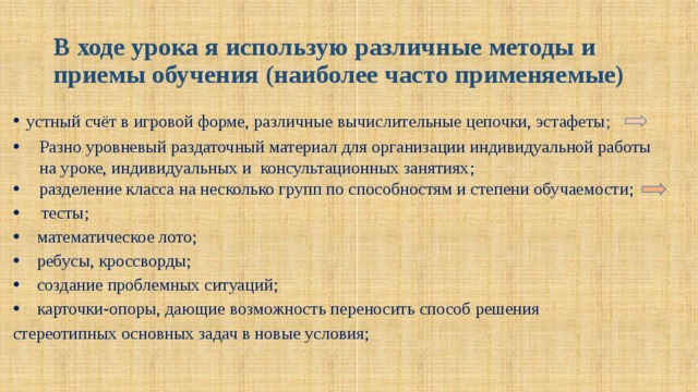 В ходе урока я использую различные методы и приемы обучения (наиболее часто применяемые) устный счёт в игровой форме, различные вычислительные цепочки, эстафеты ;  Разно уровневый раздаточный материал для организации индивидуальной работы на уроке, индивидуальных и консультационных занятиях ; разделение класса на несколько групп по способностям и степени обучаемости;   тесты;  математическое лото;  ребусы, кроссворды;  создание проблемных ситуаций;  карточки-опоры, дающие возможность переносить способ решения стереотипных основных задач в новые условия; 