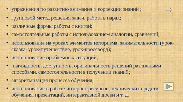 упражнения по развитию внимания и коррекции знаний ; групповой метод решения задач, работа в парах; различные формы работы с книгой; самостоятельные работы с использованием аналогии, сравнений; использование на уроках элементов историзма, занимательности (урок-сказка, урок-путешествие, урок-кроссворд); использование проблемных ситуаций;  наглядность, доступность, оригинальность решений различными способами, самостоятельности в получении знаний ; алгоритмизация процесса обучения; использование в работе интернет ресурсов, технических средств обучения, презентаций, интерактивной доски и т. д. 