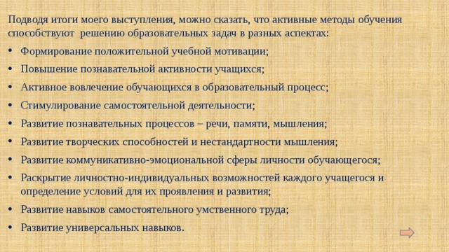 Подводя итоги моего выступления, можно сказать, что активные методы обучения способствуют решению образовательных задач в разных аспектах: Формирование положительной учебной мотивации; Повышение познавательной активности учащихся; Активное вовлечение обучающихся в образовательный процесс; Стимулирование самостоятельной деятельности; Развитие познавательных процессов – речи, памяти, мышления; Развитие творческих способностей и нестандартности мышления; Развитие коммуникативно-эмоциональной сферы личности обучающегося; Раскрытие личностно-индивидуальных возможностей каждого учащегося и определение условий для их проявления и развития; Развитие навыков самостоятельного умственного труда; Развитие универсальных навыков. 