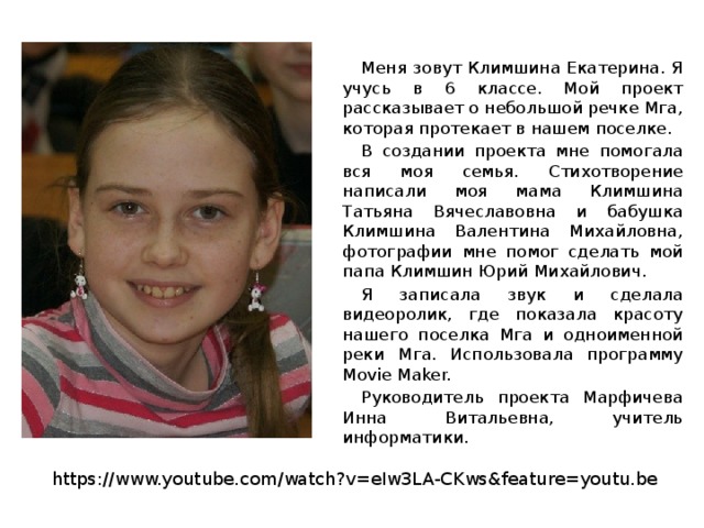  Меня зовут Климшина Екатерина. Я учусь в 6 классе. Мой проект рассказывает о небольшой речке Мга, которая протекает в нашем поселке.  В создании проекта мне помогала вся моя семья. Стихотворение написали моя мама Климшина Татьяна Вячеславовна и бабушка Климшина Валентина Михайловна, фотографии мне помог сделать мой папа Климшин Юрий Михайлович.  Я записала звук и сделала видеоролик, где показала красоту нашего поселка Мга и одноименной реки Мга. Использовала программу Movie Maker.  Руководитель проекта Марфичева Инна Витальевна, учитель информатики. https://www.youtube.com/watch?v=eIw3LA-CKws&feature=youtu.be 
