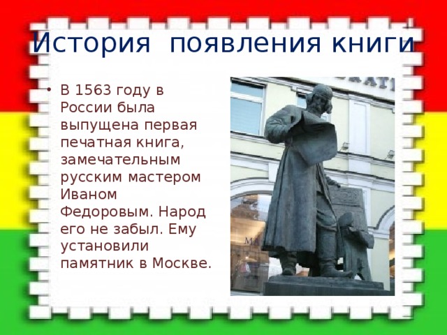 История появления книги В 1563 году в России была выпущена первая печатная книга, замечательным русским мастером Иваном Федоровым. Народ его не забыл. Ему установили памятник в Москве. 