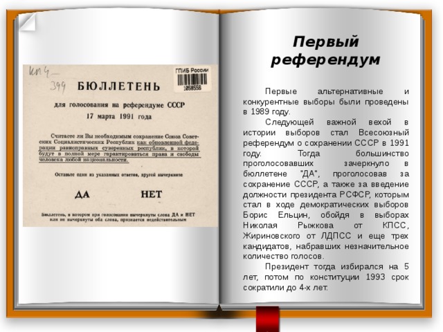 Первый референдум   Первые альтернативные и конкурентные выборы были проведены в 1989 году.  Следующей важной вехой в истории выборов стал Всесоюзный референдум о сохранении СССР в 1991 году. Тогда большинство проголосовавших зачеркнуло в бюллетене 