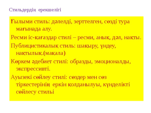 Стильдердің  ерекшелігі Ғылыми стиль: дәлелді, зерттелген, сөзді тура мағынада алу. Ресми іс-қағаздар стилі – ресми, анық, дәл, нақты. Публицистикалық стиль: шақыру, үндеу, нақтылық.(мақала) Көркем әдебиет стилі: образды, эмоционалды, экспрессивті. Ауызекі сөйлеу стилі: сөздер мен сөз тіркестерінің еркін қолданылуы, күнделікті сөйлесу стильі 