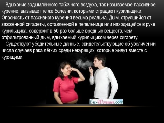  Вдыхание задымлённого табачного воздуха, так называемое пассивное курение, вызывает те же болезни, которыми страдают курильщики. Опасность от пассивного курения весьма реальна. Дым, струящийся от зажжённой сигареты, оставленной в пепельнице или находящейся в руке курильщика, содержит в 50 раз больше вредных веществ, чем отфильтрованный дым, вдыхаемый курильщиком через сигарету.  Существуют убедительные данные, свидетельствующие об увеличении числа случаев рака лёгких среди некурящих, которые живут вместе с курящими. 
