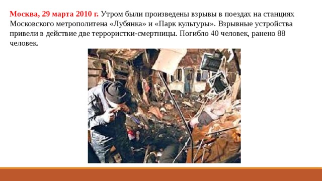 Москва, 29 марта 2010 г.  Утром были произведены взрывы в поездах на станциях Московского метрополитена «Лубянка» и «Парк культуры». Взрывные устройства привели в действие две террористки-смертницы. Погибло 40 человек, ранено 88 человек. 