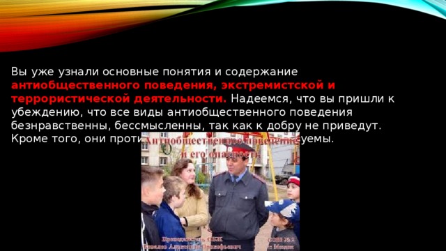 Вы уже узнали основные понятия и содержание антиобщественного поведения, экстремистской и террористической деятельности. Надеемся, что вы пришли к убеждению, что все виды антиобщественного поведения безнравственны, бессмысленны, так как к добру не приведут. Кроме того, они противоправны, а значит, наказуемы. 