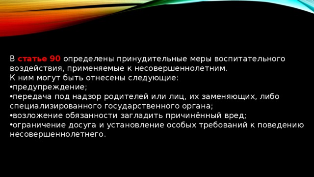 В статье 90  определены принудительные меры воспитательного воздействия, применяемые к несовершеннолетним. К ним могут быть отнесены следующие: предупреждение; передача под надзор родителей или лиц, их заменяющих, либо специализированного государственного органа; возложение обязанности загладить причинённый вред; ограничение досуга и установление особых требований к поведению несовершеннолетнего. 