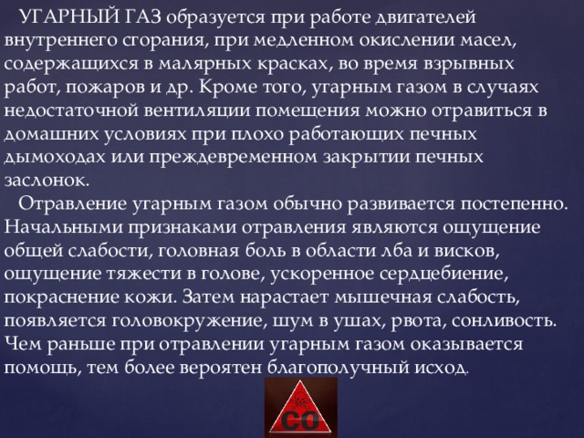  УГАРНЫЙ ГАЗ образуется при работе двигателей внутреннего сгорания, при медленном окислении масел, содержащихся в малярных красках, во время взрывных работ, пожаров и др. Кроме того, угарным газом в случаях недостаточной вентиляции помещения можно отравиться в домашних условиях при плохо работающих печных дымоходах или преждевременном закрытии печных заслонок.  Отравление угарным газом обычно развивается постепенно. Начальными признаками отравления являются ощущение общей слабости, головная боль в области лба и висков, ощущение тяжести в голове, ускоренное сердцебиение, покраснение кожи. Затем нарастает мышечная слабость, появляется головокружение, шум в ушах, рвота, сонливость. Чем раньше при отравлении угарным газом оказывается помощь, тем более вероятен благополучный исход . 