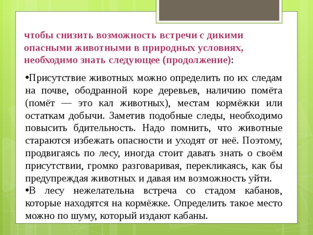 чтобы снизить возможность встречи с дикими опасными животными в природных условиях, необходимо знать следующее (продолжение) : Присутствие животных можно определить по их следам на почве, ободранной коре деревьев, наличию помёта (помёт — это кал животных), местам кормёжки или остаткам добычи. Заметив подобные следы, необходимо повысить бдительность. Надо помнить, что животные стараются избежать опасности и уходят от неё. Поэтому, продвигаясь по лесу, иногда стоит давать знать о своём присутствии, громко разговаривая, перекликаясь, как бы предупреждая животных и давая им возможность уйти. В лесу нежелательна встреча со стадом кабанов, которые находятся на кормёжке. Определить такое место можно по шуму, который издают кабаны. 