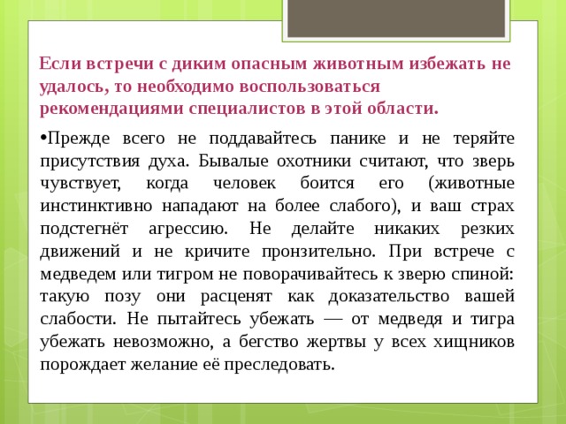 Если встречи с диким опасным животным избежать не удалось, то необходимо воспользоваться рекомендациями специалистов в этой области. Прежде всего не поддавайтесь панике и не теряйте присутствия духа. Бывалые охотники считают, что зверь чувствует, когда человек боится его (животные инстинктивно нападают на более слабого), и ваш страх подстегнёт агрессию. Не делайте никаких резких движений и не кричите пронзительно. При встрече с медведем или тигром не поворачивайтесь к зверю спиной: такую позу они расценят как доказательство вашей слабости. Не пытайтесь убежать — от медведя и тигра убежать невозможно, а бегство жертвы у всех хищников порождает желание её преследовать. 