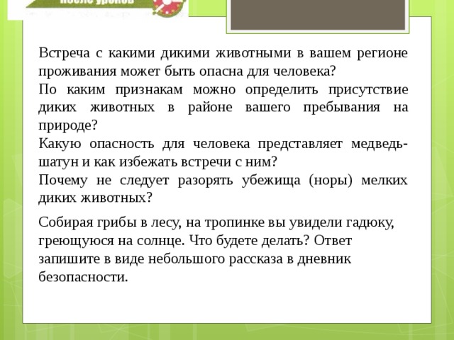 Встреча с какими дикими животными в вашем регионе проживания может быть опасна для человека? По каким признакам можно определить присутствие диких животных в районе вашего пребывания на природе? Какую опасность для человека представляет медведь-шатун и как избежать встречи с ним? Почему не следует разорять убежища (норы) мелких диких животных? Собирая грибы в лесу, на тропинке вы увидели гадюку, греющуюся на солнце. Что будете делать? Ответ запишите в виде небольшого рассказа в дневник безопасности. 