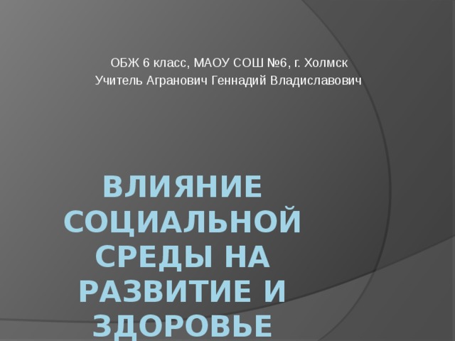 ОБЖ 6 класс, МАОУ СОШ №6, г. Холмск Учитель Агранович Геннадий Владиславович Влияние социальной среды на развитие и здоровье человека 