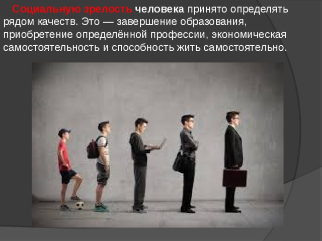  Социальную зрелость человека  принято определять рядом качеств. Это — завершение образования, приобретение определённой профессии, экономическая самостоятельность и способность жить самостоятельно. 