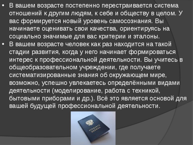 В вашем возрасте постепенно перестраивается система отношений к другим людям, к себе и обществу в целом. У вас формируется новый уровень самосознания. Вы начинаете оценивать свои качества, ориентируясь на социально значимые для вас критерии и эталоны. В вашем возрасте человек как раз находится на такой стадии развития, когда у него начинает формироваться интерес к профессиональной деятельности. Вы учитесь в общеобразовательном учреждении, где получаете систематизированные знания об окружающем мире, возможно, успешно увлекаетесь определёнными видами деятельности (моделирование, работа с техникой, бытовыми приборами и др.). Всё это является основой для вашей будущей профессиональной деятельности. 