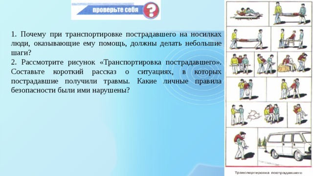 1. Почему при транспортировке пострадавшего на носилках люди, оказывающие ему помощь, должны делать небольшие шаги? 2. Рассмотрите рисунок «Транспортировка пострадавшего». Составьте короткий рассказ о ситуациях, в которых пострадавшие получили травмы. Какие личные правила безопасности были ими нарушены? 