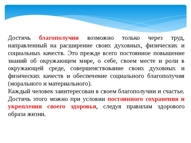 Достичь благополучия возможно только через труд, направленный на расширение своих духовных, физических и социальных качеств. Это прежде всего постоянное повышение знаний об окружающем мире, о себе, своем месте и роли в окружающей среде, совершенствование своих духовных и физических качеств и обеспечение социального благополучия (морального и материального). Каждый человек заинтересован в своем благополучии и счастье. Достичь этого можно при условии постоянного сохранения и укрепления своего здоровья , следуя правилам здорового образа жизни. 