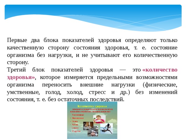 Первые два блока показателей здоровья определяют только качественную сторону состояния здоровья, т. е. состояние организма без нагрузки, и не учитывают его количественную сторону. Третий блок показателей здоровья — это  «количество здоровья» , которое измеряется предельными возможностями организма переносить внешние нагрузки (физические, умственные, голод, холод, стресс и др.) без изменений состояния, т. е. без остаточных последствий. 