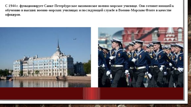 С 1944 г. функционирует Санкт-Петербургское нахимовское военно-морское училище. Оно готовит юношей к обучению в высших военно-морских училищах и последующей службе в Военно-Морском Флоте в качестве офицеров. 