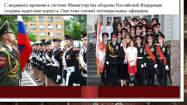 С недавнего времени в системе Министерства обороны Российской Федерации созданы кадетские корпуса. Они тоже готовят потенциальных офицеров. 