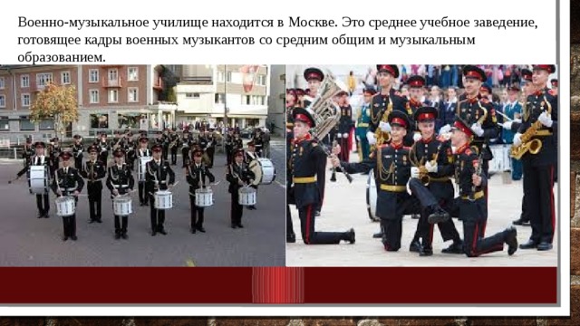 Военно-музыкальное училище находится в Москве. Это среднее учебное заведение, готовящее кадры военных музыкантов со средним общим и музыкальным образованием. 