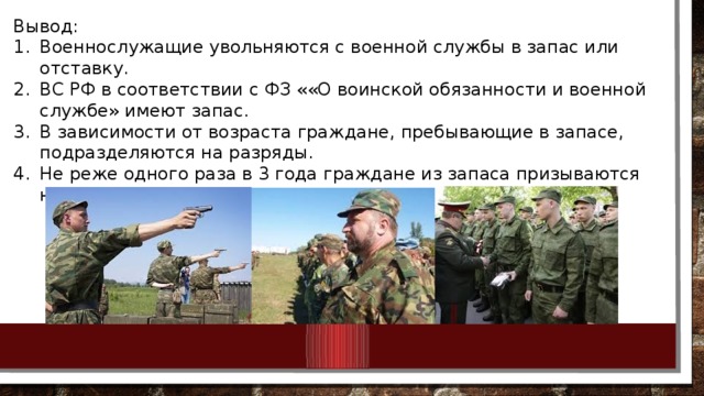 Вывод: Военнослужащие увольняются с военной службы в запас или отставку. ВС РФ в соответствии с ФЗ ««О воинской обязанности и военной службе» имеют запас. В зависимости от возраста граждане, пребывающие в запасе, подразделяются на разряды. Не реже одного раза в 3 года граждане из запаса призываются на военные сборы. 