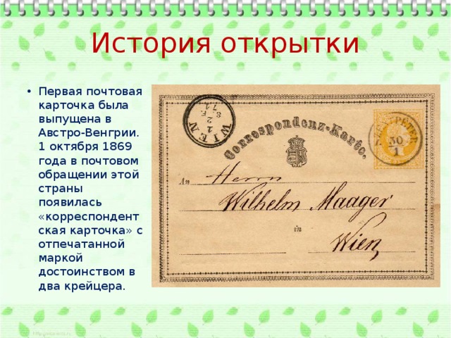 История открытки Первая почтовая карточка была выпущена в Австро-Венгрии. 1 октября 1869 года в почтовом обращении этой страны появилась «корреспондентская карточка» с отпечатанной маркой достоинством в два крейцера. 