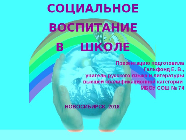 СОЦИАЛЬНОЕ  ВОСПИТАНИЕ В ШКОЛЕ  Презентацию подготовила Гельфонд Е. В., учитель русского языка и литературы  высшей квалификационной категории МБОУ СОШ № 74   НОВОСИБИРСК 2018   