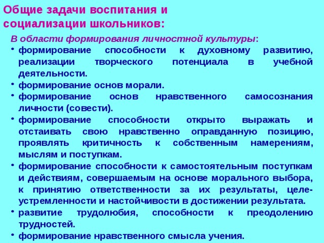Общие задачи воспитания и  социализации школьников: В области формирования личностной культуры : формирование способности к духовному развитию, реализации творческого потенциала в учебной деятельности. формирование основ морали. формирование основ нравственного самосознания личности (совести). формирование способности открыто выражать и отстаивать свою нравственно оправданную позицию, проявлять критичность к собственным намерениям, мыслям и поступкам. формирование способности к самостоятельным поступкам и действиям, совершаемым на основе морального выбора, к принятию ответственности за их результаты, целе-устремленности и настойчивости в достижении результата. развитие трудолюбия, способности к преодолению трудностей. формирование нравственного смысла учения.  