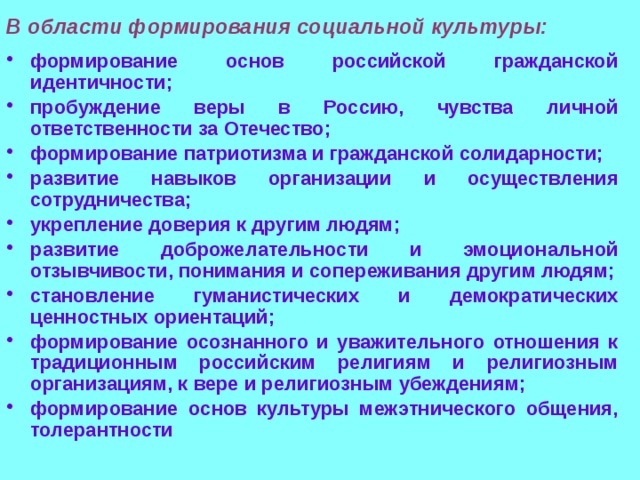В области формирования социальной культуры: формирование основ российской гражданской идентичности; пробуждение веры в Россию, чувства личной ответственности за Отечество; формирование патриотизма и гражданской солидарности; развитие навыков организации и осуществления сотрудничества; укрепление доверия к другим людям; развитие доброжелательности и эмоциональной отзывчивости, понимания и сопереживания другим людям; становление гуманистических и демократических ценностных ориентаций; формирование осознанного и уважительного отношения к традиционным российским религиям и религиозным организациям, к вере и религиозным убеждениям; формирование основ культуры межэтнического общения, толерантности 