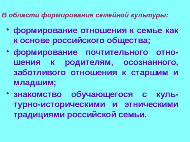 В области формирования семейной культуры: формирование отношения к семье как к основе российского общества; формирование почтительного отно-шения к родителям, осознанного, заботливого отношения к старшим и младшим; знакомство обучающегося с куль-турно-историческими и этническими традициями российской семьи. 