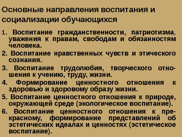 Основные направления воспитания и социализации обучающихся 1 . Воспитание гражданственности, патриотизма , уважения к правам, свободам и обязанностям человека. 2. Воспитание нравственных чувств и этического сознания. 3. Воспитание трудолюбия, творческого отно-шения к учению, труду, жизни. 4. Формирование ценностного отношения к здоровью и здоровому образу жизни . 5. Воспитание ценностного отношения к природе, окружающей среде (экологическое воспитание) . 6. Воспитание ценностного отношения к пре-красному, формирование представлений об эстетических идеалах и ценностях (эстетическое воспитание). 