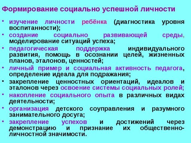  Формирование социально успешной личности  изучение личности  ребёнка  (диагностика уровня воспитанности);  создание социально развивающей среды , моделирование ситуаций успеха; педагогическая поддержка индивидуального развития, помощь в осознании целей, жизненных планов, эталонов, ценностей; личный пример и социальная активность педагога , определение идеала для подражания; закрепление ценностных ориентаций, идеалов и эталонов через освоение системы социальных ролей; накопление социального опыта в различных видах деятельности; организация  детского соуправления и разумного занимательного досуга; закрепление успехов и достижений через демонстрацию и признание их общественно-личностной значимости. 
