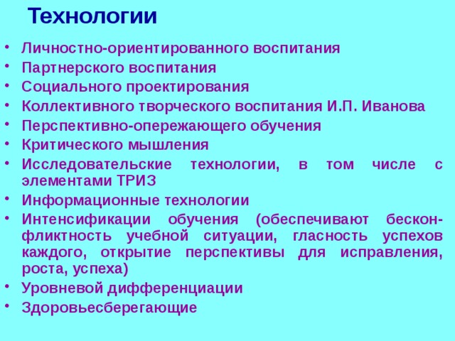 Технологии Личностно-ориентированного воспитания Партнерского воспитания Социального проектирования Коллективного творческого воспитания И.П. Иванова Перспективно-опережающего обучения Критического мышления Исследовательские технологии, в том числе с элементами ТРИЗ Информационные технологии Интенсификации обучения (обеспечивают бескон-фликтность учебной ситуации, гласность успехов каждого, открытие перспективы для исправления, роста, успеха) Уровневой дифференциации Здоровьесберегающие 
