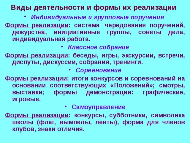 Виды деятельности и формы их реализации Индивидуальные и групповые поручения  Формы реализации : система  чередования поручений, дежурства, инициативные группы, советы дела, индивидуальная работа. Классное собрание Формы реализации : беседы, игры, экскурсии, встречи, диспуты, дискуссии, собрания, тренинги. Соревнование Формы реализации : итоги конкурсов и соревнований на основании соответствующих «Положений»; смотры, выставки; формы демонстрации: графические, игровые. Самоуправление Формы реализации : конкурсы, субботники, символика школы (флаг, вымпелы, ленты), форма для членов клубов, знаки отличия. 