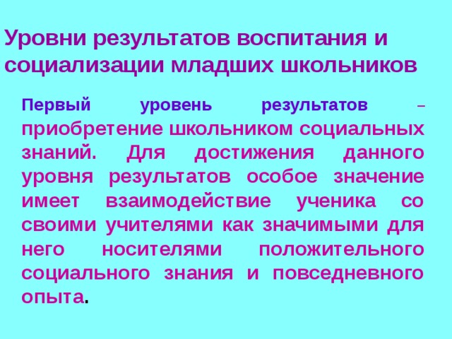 Уровни результатов воспитания и социализации младших школьников  Первый уровень результатов  – приобретение школьником социальных знаний. Для достижения данного уровня результатов особое значение имеет взаимодействие ученика со своими учителями как значимыми для него носителями положительного социального знания и повседневного опыта . 