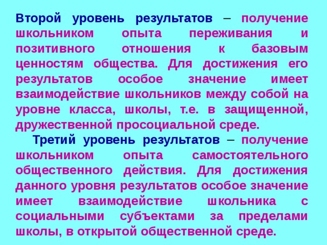  Второй уровень результатов  – получение школьником опыта переживания и позитивного отношения к базовым ценностям общества. Для достижения его результатов особое значение имеет взаимодействие школьников между собой на уровне класса, школы, т.е. в защищенной, дружественной просоциальной среде.  Третий уровень результатов  – получение школьником опыта самостоятельного общественного действия. Для достижения данного уровня результатов особое значение имеет взаимодействие школьника с социальными субъектами за пределами школы, в открытой общественной среде. 
